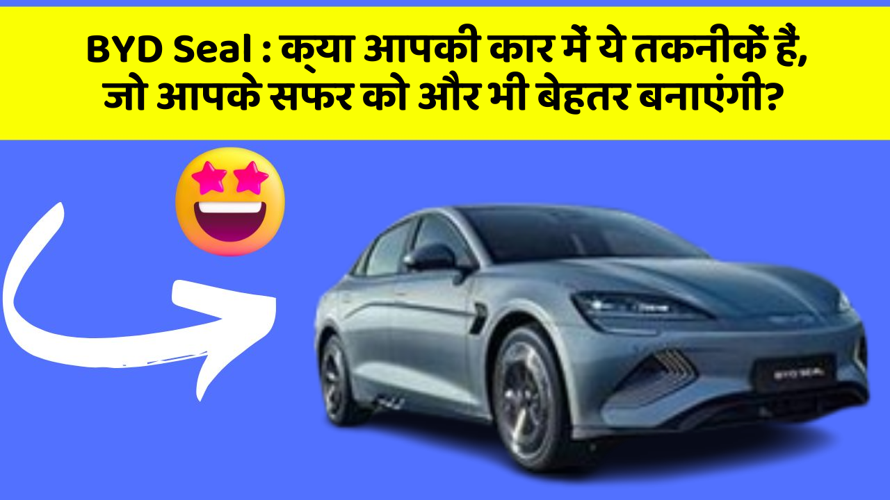 BYD Seal: क्या आपकी कार में ये तकनीकें हैं, जो आपके सफर को और भी बेहतर बनाएंगी?